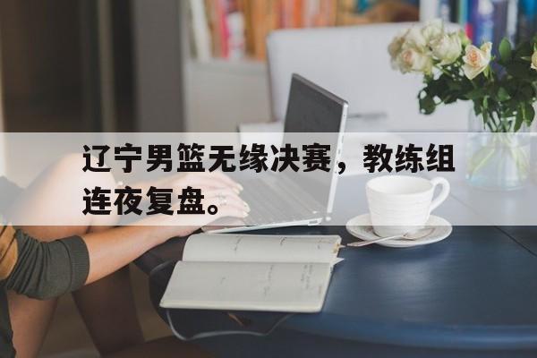 乐鱼官网-辽宁男篮无缘决赛，教练组连夜复盘。