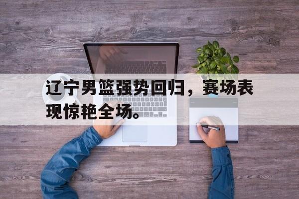 乐鱼官网-辽宁男篮强势回归，赛场表现惊艳全场。