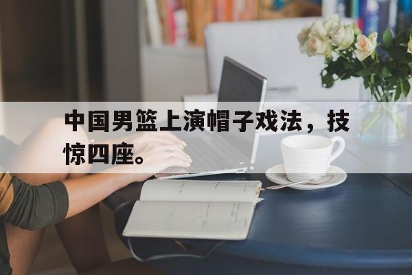 乐鱼-中国男篮上演帽子戏法，技惊四座。
