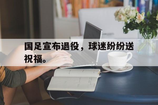 乐鱼官网-国足宣布退役，球迷纷纷送祝福。