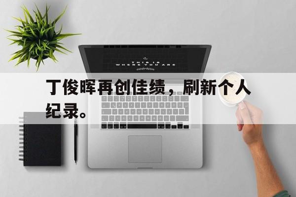乐鱼app-丁俊晖再创佳绩，刷新个人纪录。