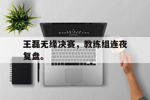 乐鱼官网-王磊无缘决赛，教练组连夜复盘。