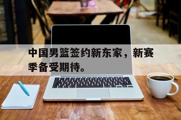 乐鱼app-中国男篮签约新东家，新赛季备受期待。