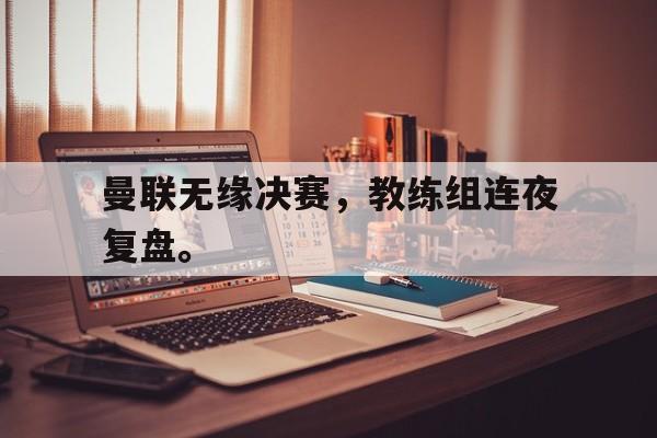 乐鱼app-曼联无缘决赛，教练组连夜复盘。