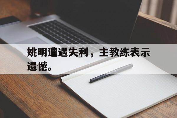 乐鱼app-姚明遭遇失利，主教练表示遗憾。