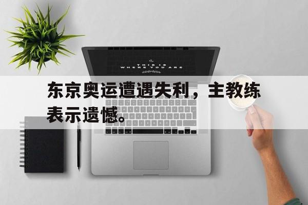 乐鱼app-东京奥运遭遇失利，主教练表示遗憾。
