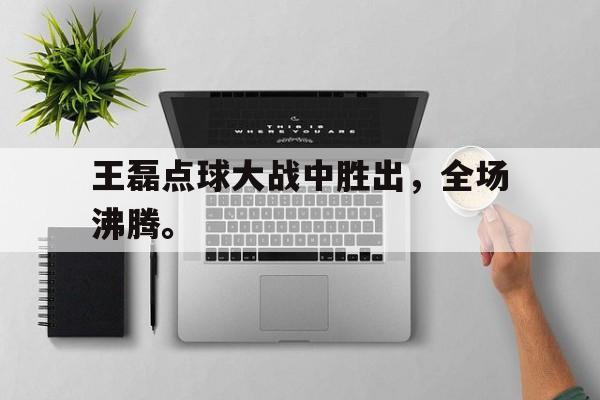 乐鱼官网-王磊点球大战中胜出，全场沸腾。