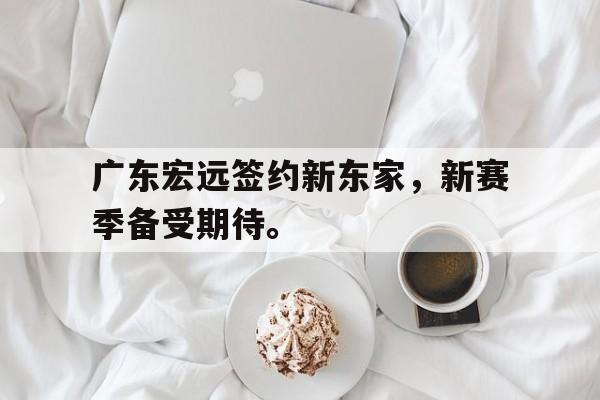 乐鱼-广东宏远签约新东家，新赛季备受期待。