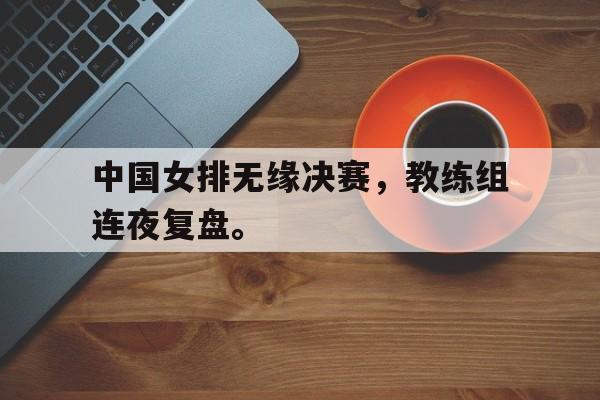 Leyu-中国女排无缘决赛，教练组连夜复盘。