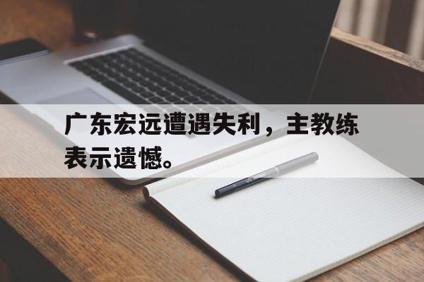 Leyu-广东宏远遭遇失利，主教练表示遗憾。