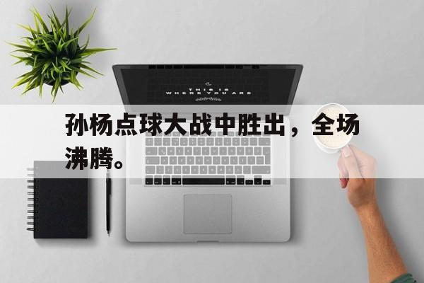 乐鱼app-孙杨点球大战中胜出，全场沸腾。