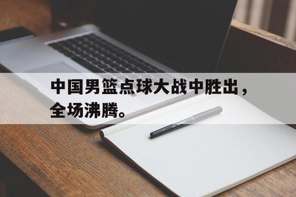 乐鱼官网-中国男篮点球大战中胜出，全场沸腾。