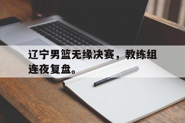乐鱼官网-辽宁男篮无缘决赛，教练组连夜复盘。