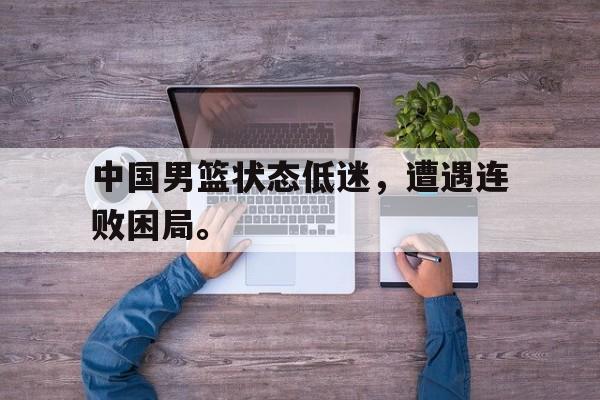 乐鱼-中国男篮状态低迷，遭遇连败困局。