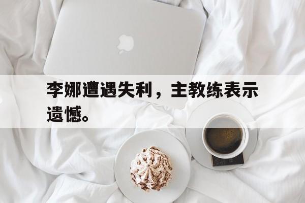 乐鱼官网-李娜遭遇失利，主教练表示遗憾。