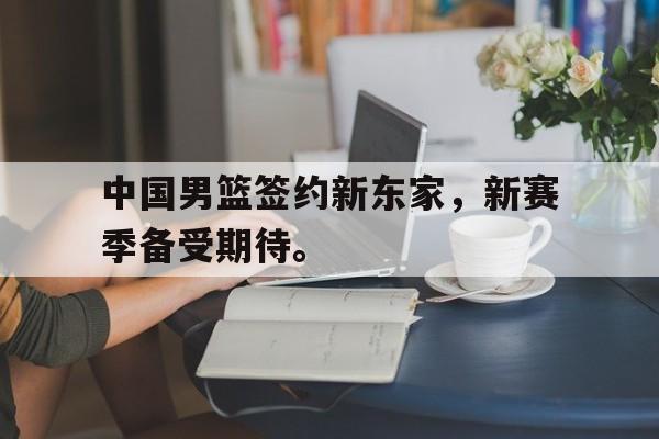 乐鱼app-中国男篮签约新东家，新赛季备受期待。