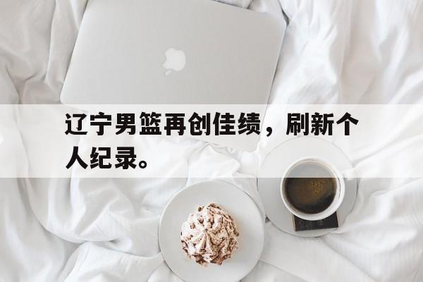 乐鱼-辽宁男篮再创佳绩，刷新个人纪录。