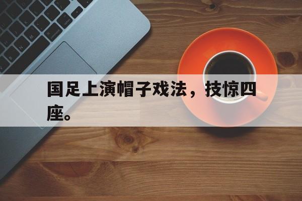 乐鱼app-国足上演帽子戏法，技惊四座。