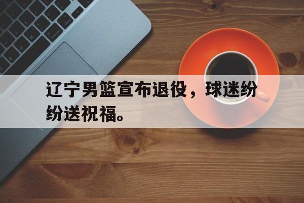 乐鱼官网-辽宁男篮宣布退役，球迷纷纷送祝福。