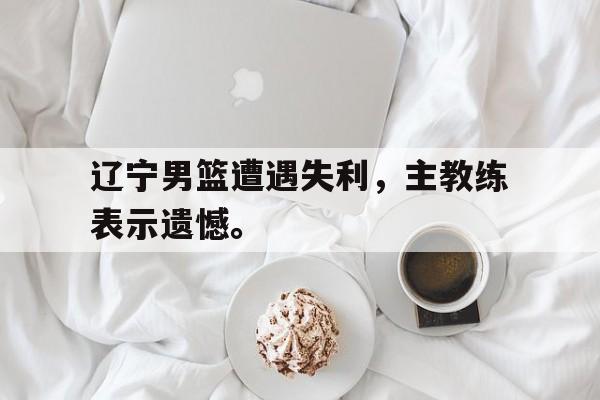 乐鱼官网-辽宁男篮遭遇失利，主教练表示遗憾。
