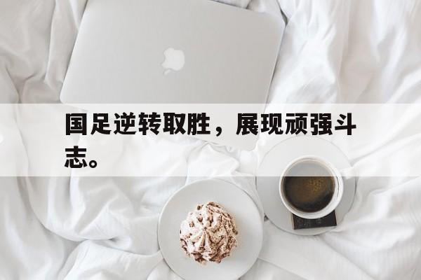 乐鱼app-国足逆转取胜，展现顽强斗志。