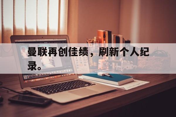乐鱼-曼联再创佳绩，刷新个人纪录。
