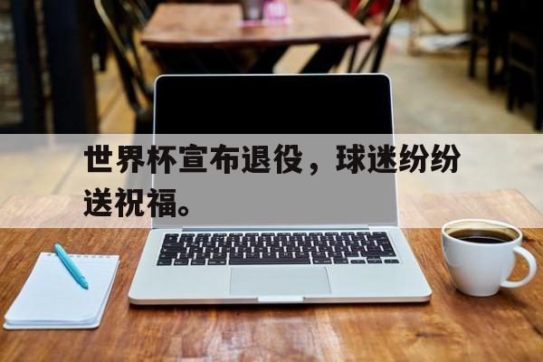 乐鱼-世界杯宣布退役，球迷纷纷送祝福。