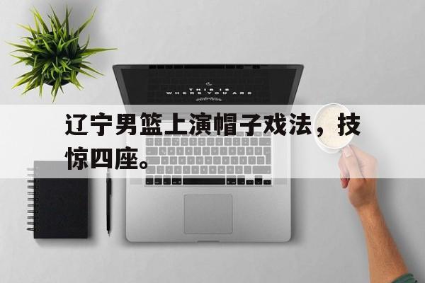 乐鱼-辽宁男篮上演帽子戏法，技惊四座。