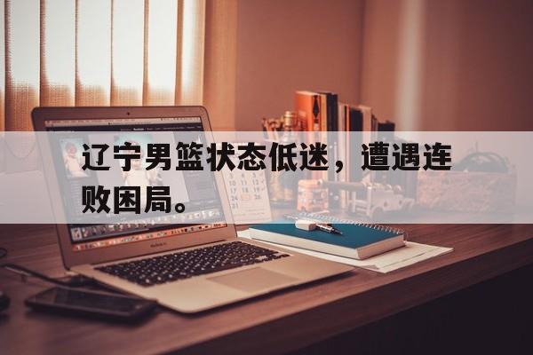 乐鱼app-辽宁男篮状态低迷，遭遇连败困局。