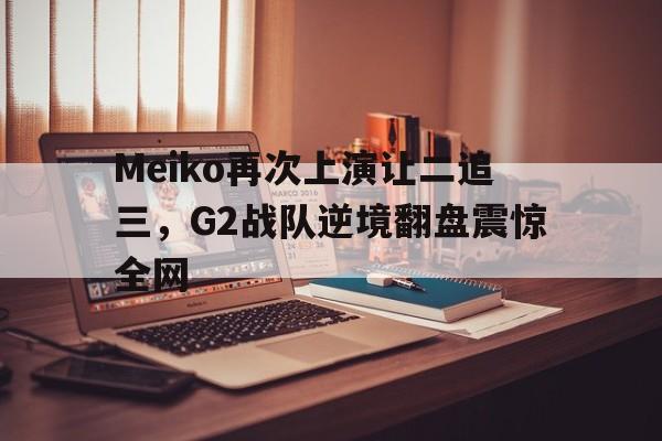 Leyu-Meiko再次上演让二追三，G2战队逆境翻盘震惊全网