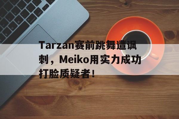 乐鱼官网-Tarzan赛前跳舞遭讽刺，Meiko用实力成功打脸质疑者！