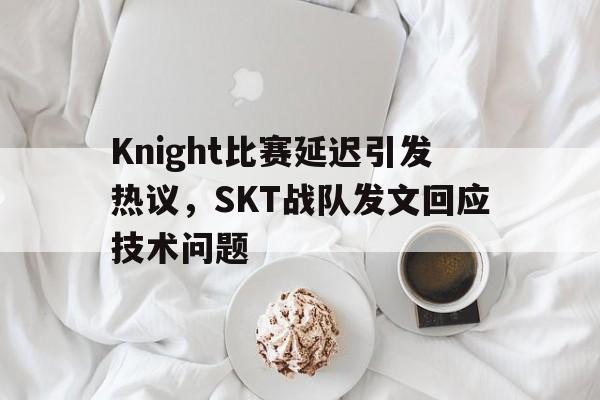 Leyu-Knight比赛延迟引发热议，SKT战队发文回应技术问题