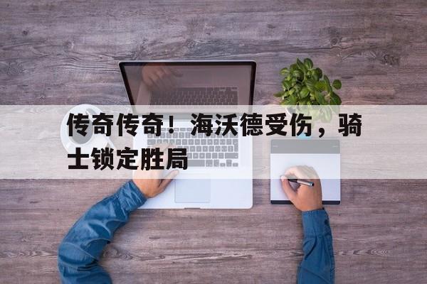 乐鱼-传奇传奇！海沃德受伤，骑士锁定胜局