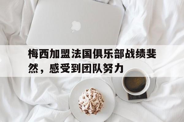 乐鱼官网-梅西加盟法国俱乐部战绩斐然，感受到团队努力