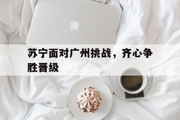 乐鱼官网-苏宁面对广州挑战，齐心争胜晋级