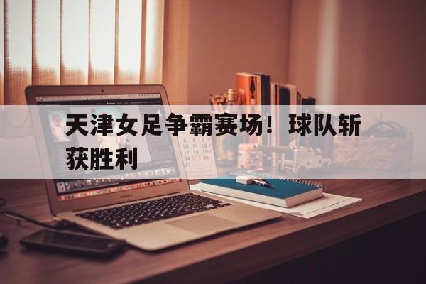 天津女足争霸赛场！球队斩获胜利