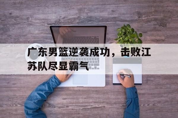 广东男篮逆袭成功，击败江苏队尽显霸气