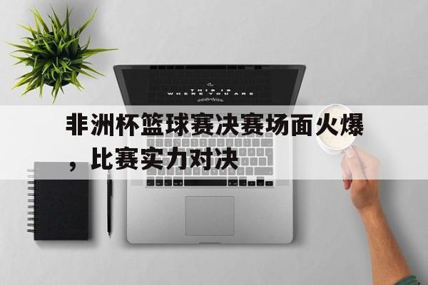 非洲杯篮球赛决赛场面火爆，比赛实力对决